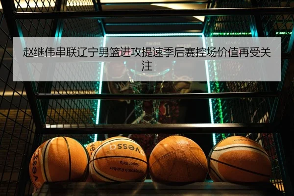 赵继伟串联辽宁男篮进攻提速季后赛控场价值再受关注