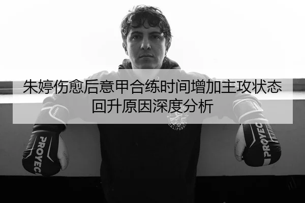 朱婷伤愈后意甲合练时间增加主攻状态回升原因深度分析